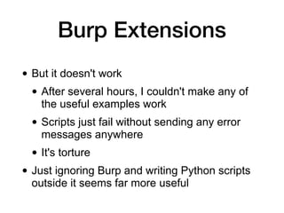 Burp Extensions
• But it doesn't work
• After several hours, I couldn't make any of
the useful examples work
• Scripts just fail without sending any error
messages anywhere
• It's torture
• Just ignoring Burp and writing Python scripts
outside it seems far more useful
 