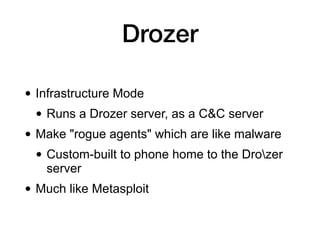Drozer
• Infrastructure Mode
• Runs a Drozer server, as a C&C server
• Make "rogue agents" which are like malware
• Custom-built to phone home to the Drozer
server
• Much like Metasploit
 