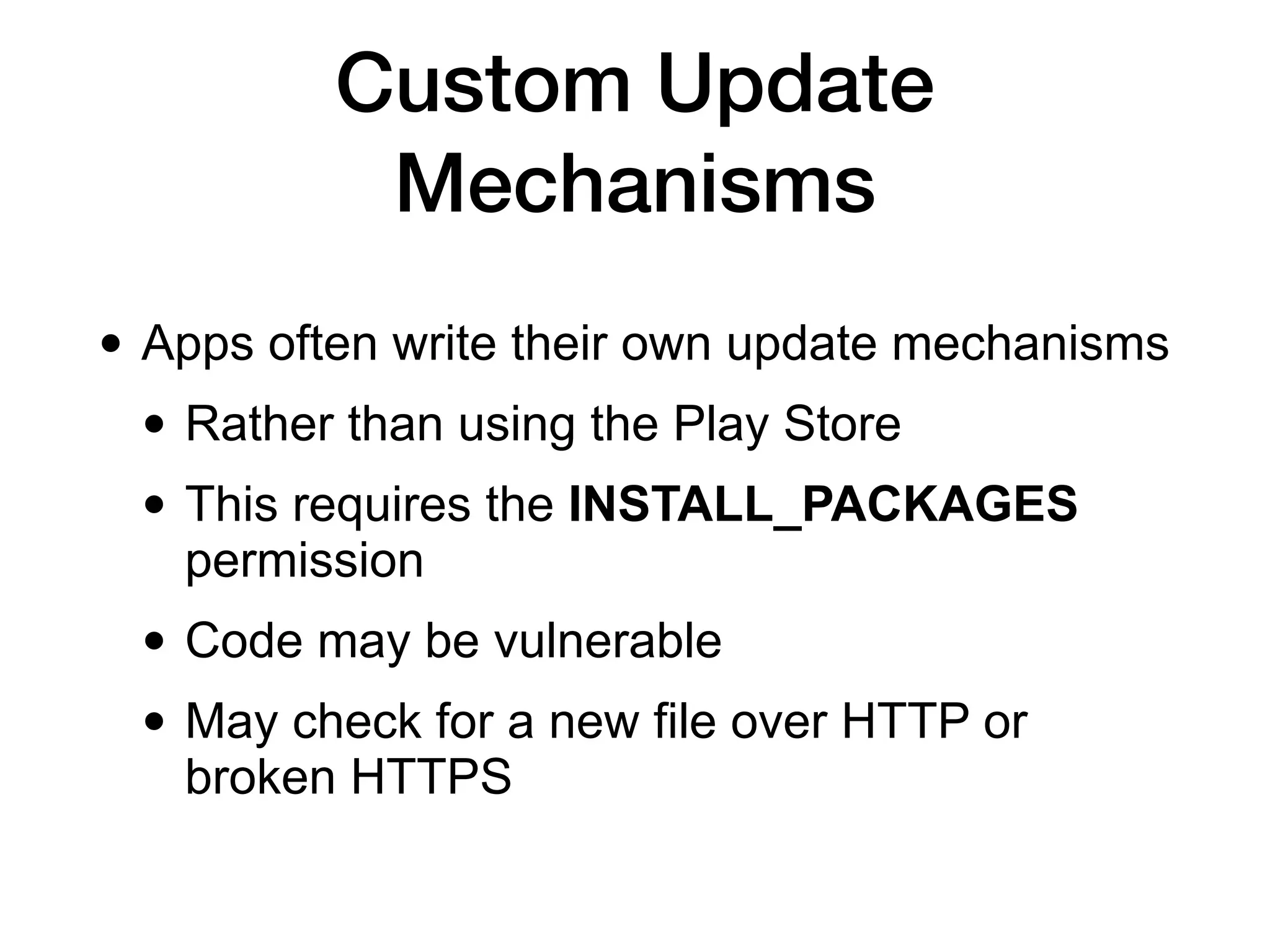 Custom Update
Mechanisms
• Apps often write their own update mechanisms
• Rather than using the Play Store
• This requires the INSTALL_PACKAGES
permission
• Code may be vulnerable
• May check for a new file over HTTP or
broken HTTPS
 