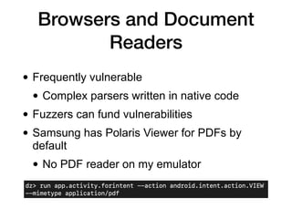 Browsers and Document
Readers
• Frequently vulnerable
• Complex parsers written in native code
• Fuzzers can fund vulnerabilities
• Samsung has Polaris Viewer for PDFs by
default
• No PDF reader on my emulator
 