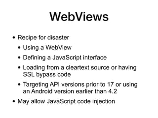 WebViews
• Recipe for disaster
• Using a WebView
• Defining a JavaScript interface
• Loading from a cleartext source or having
SSL bypass code
• Targeting API versions prior to 17 or using
an Android version earlier than 4.2
• May allow JavaScript code injection
 
