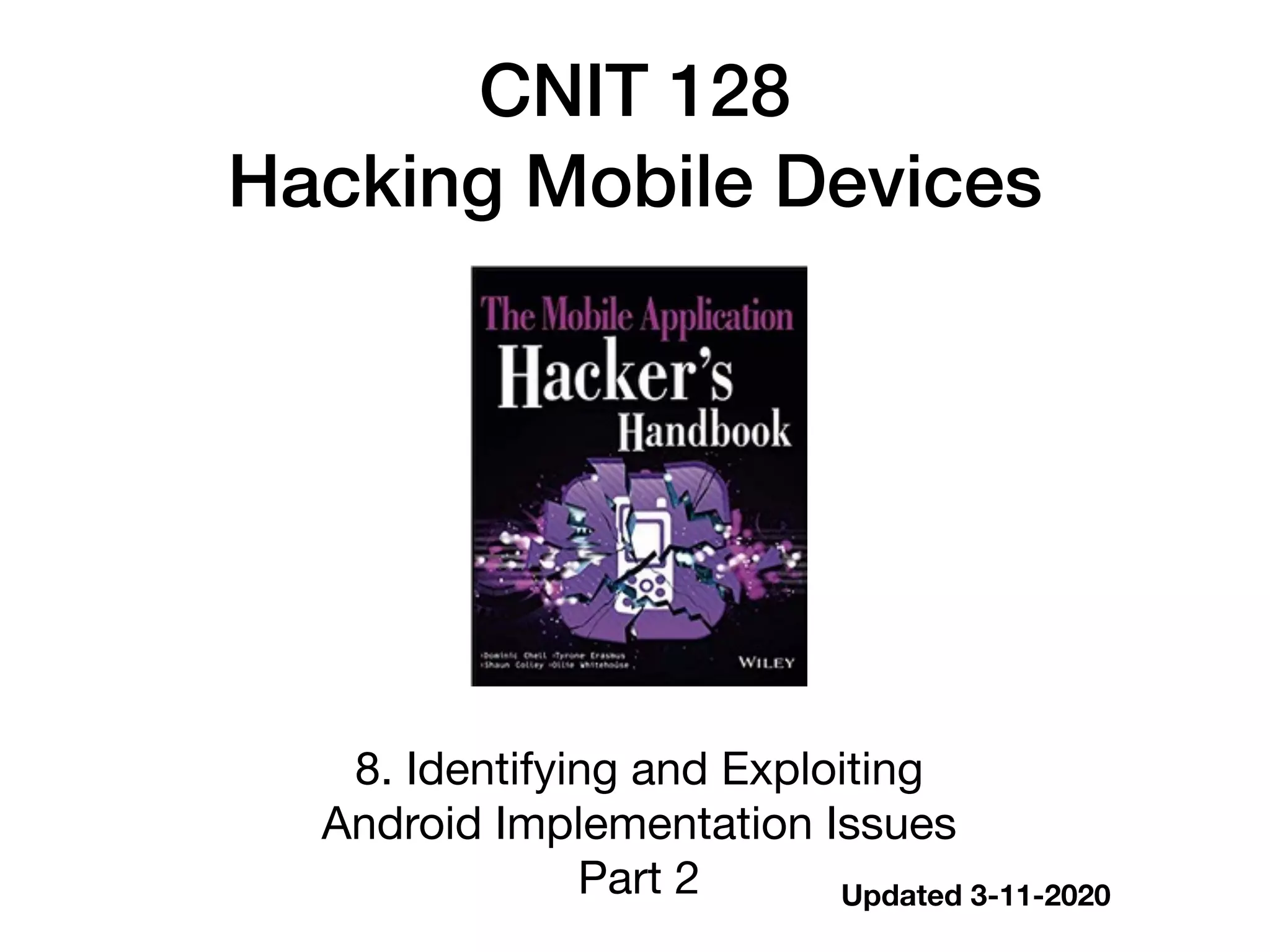 CNIT 128


Hacking Mobile Devices
8. Identifying and Exploiting  
Android Implementation Issues

Part 2 Updated 3-11-2020
 