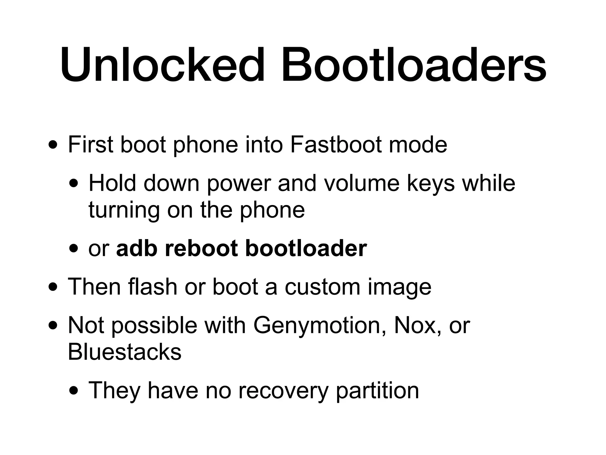 Unlocked Bootloaders
• First boot phone into Fastboot mode


• Hold down power and volume keys while
turning on the phone


• or adb reboot bootloader


• Then flash or boot a custom image


• Not possible with Genymotion, Nox, or
Bluestacks


• They have no recovery partition
 