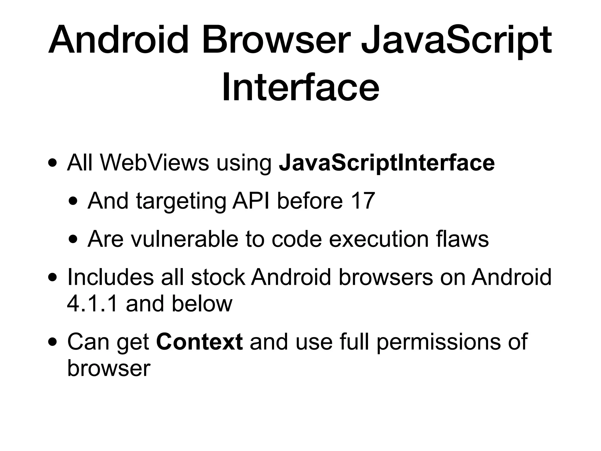 Android Browser JavaScript
Interface
• All WebViews using JavaScriptInterface


• And targeting API before 17


• Are vulnerable to code execution flaws


• Includes all stock Android browsers on Android
4.1.1 and below


• Can get Context and use full permissions of
browser
 