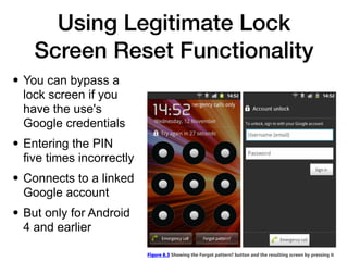 Using Legitimate Lock
Screen Reset Functionality
• You can bypass a
lock screen if you
have the use's
Google credentials


• Entering the PIN
five times incorrectly


• Connects to a linked
Google account


• But only for Android
4 and earlier
 