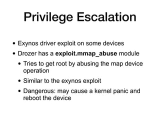 Privilege Escalation
• Exynos driver exploit on some devices


• Drozer has a exploit.mmap_abuse module


• Tries to get root by abusing the map device
operation


• Similar to the exynos exploit


• Dangerous: may cause a kernel panic and
reboot the device
 