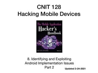CNIT 128


Hacking Mobile Devices
8. Identifying and Exploiting  
Android Implementation Issues

Part 2 Updated 3-24-2021
 