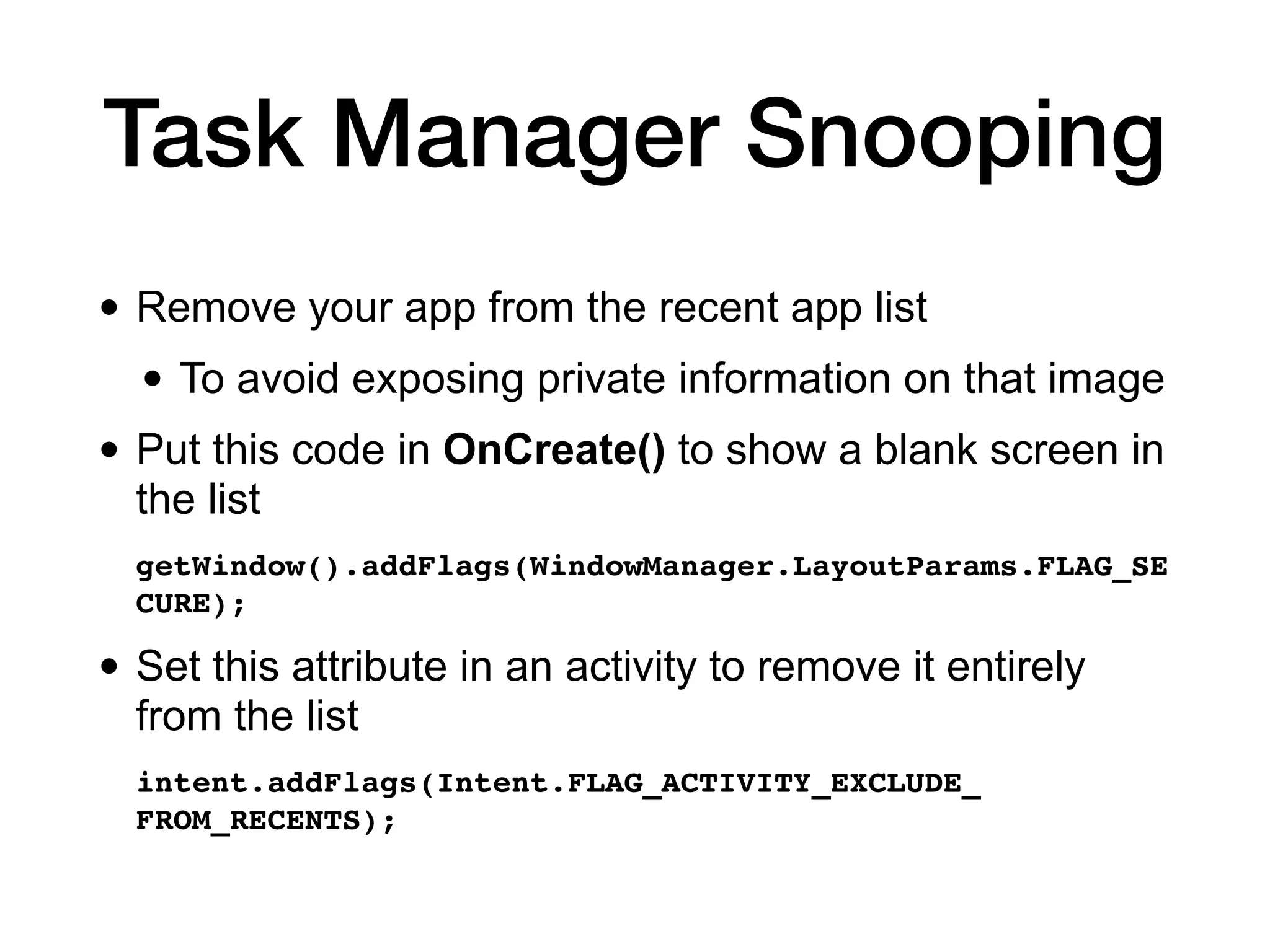 Task Manager Snooping
• Remove your app from the recent app list
• To avoid exposing private information on that image
• Put this code in OnCreate() to show a blank screen in
the list
getWindow().addFlags(WindowManager.LayoutParams.FLAG_SE
CURE)
;

• Set this attribute in an activity to remove it entirely
from the list
intent.addFlags(Intent.FLAG_ACTIVITY_EXCLUDE_
FROM_RECENTS);
 