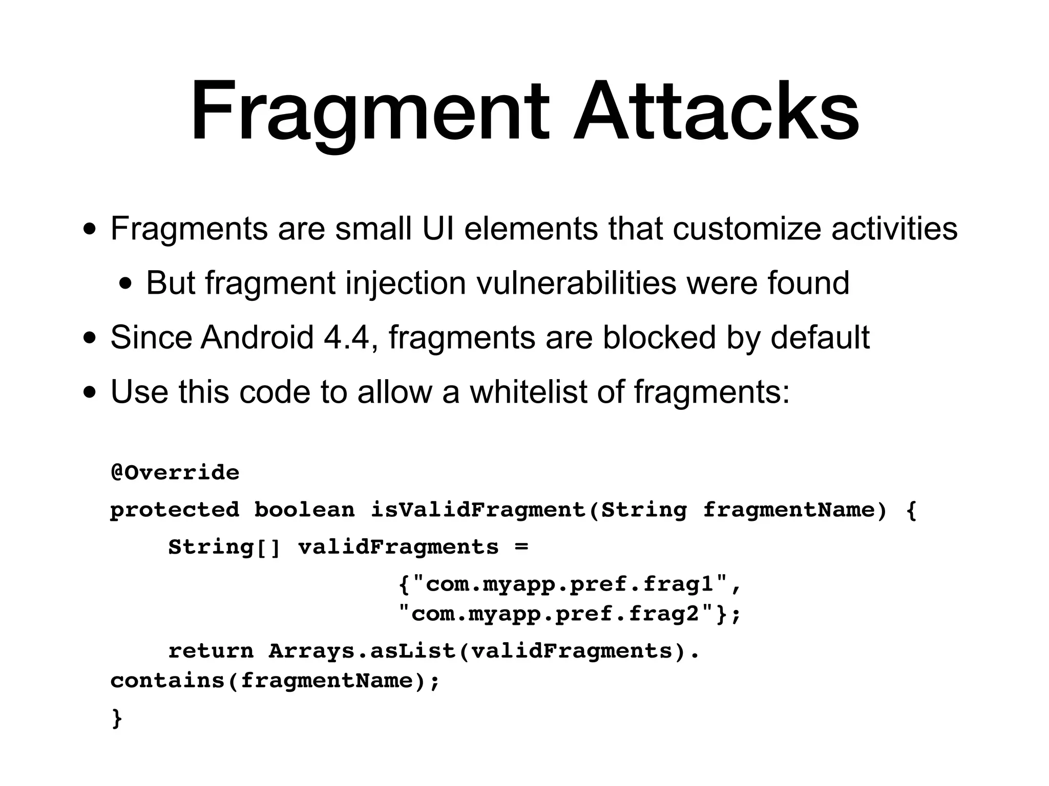 Fragment Attacks
• Fragments are small UI elements that customize activities
• But fragment injection vulnerabilities were found
• Since Android 4.4, fragments are blocked by default
• Use this code to allow a whitelist of fragments:
@Override
 

protected boolean isValidFragment(String fragmentName)
{

String[] validFragments =
 

{"com.myapp.pref.frag1",
"com.myapp.pref.frag2"};
 

return Arrays.asList(validFragments).
contains(fragmentName);
 

}
 