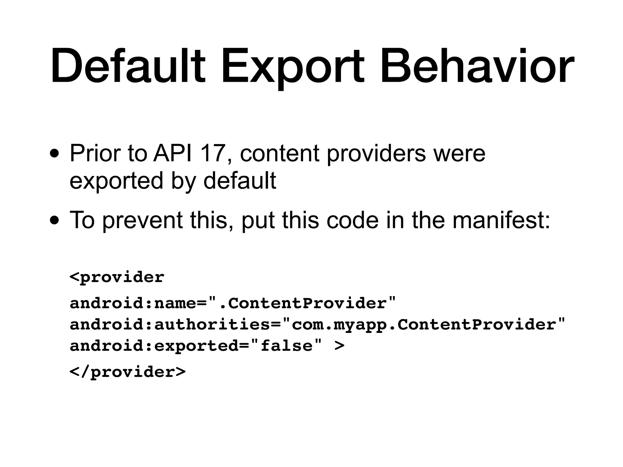 Default Export Behavior
• Prior to API 17, content providers were
exported by default
• To prevent this, put this code in the manifest:
<provider
 

android:name=".ContentProvider"
android:authorities="com.myapp.ContentProvider"
android:exported="false" >
 

</provider>
 