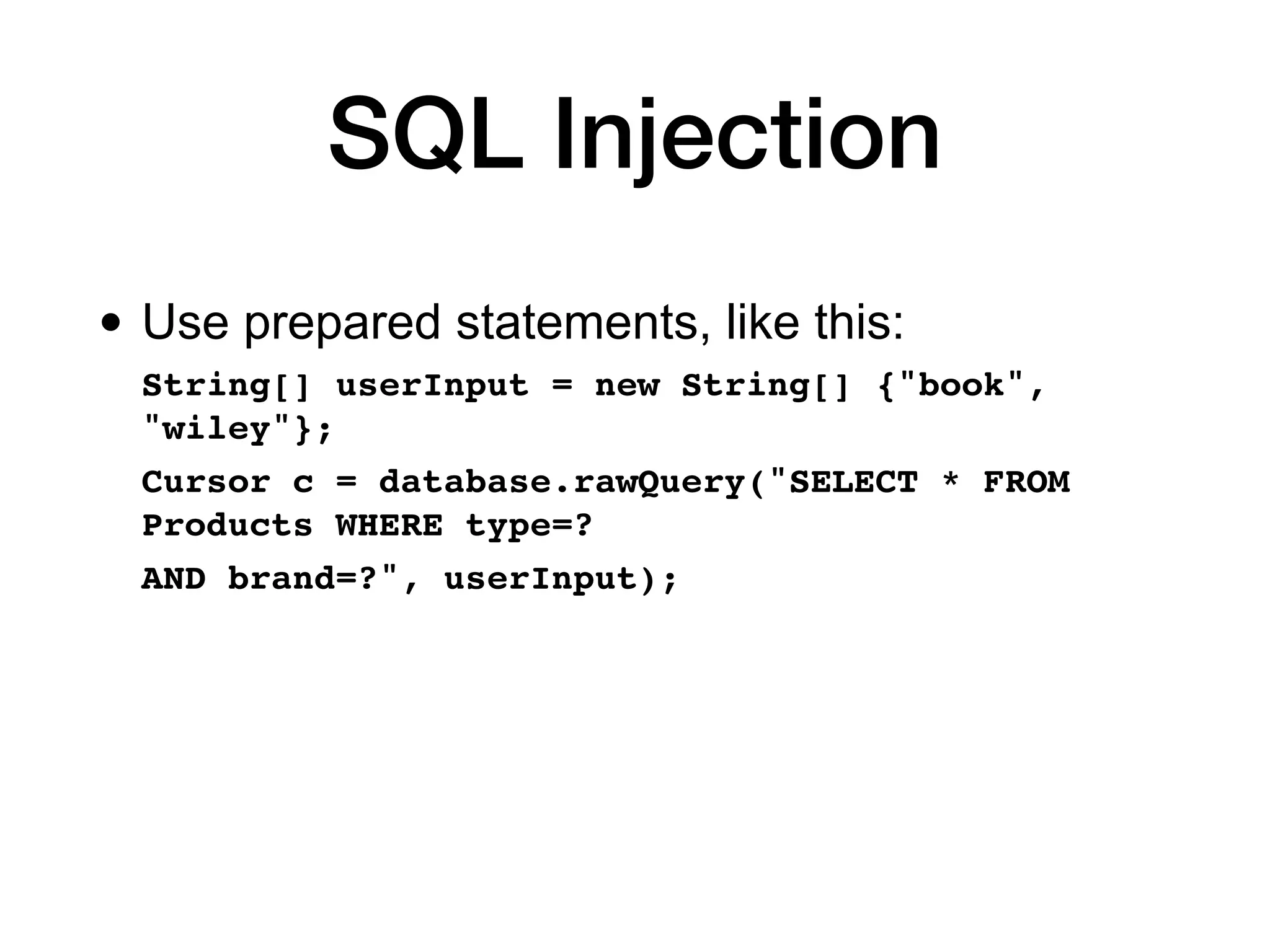 SQL Injection
• Use prepared statements, like this:
String[] userInput = new String[] {"book",
"wiley"};
 

Cursor c = database.rawQuery("SELECT * FROM
Products WHERE type=?
 

AND brand=?", userInput);
 
