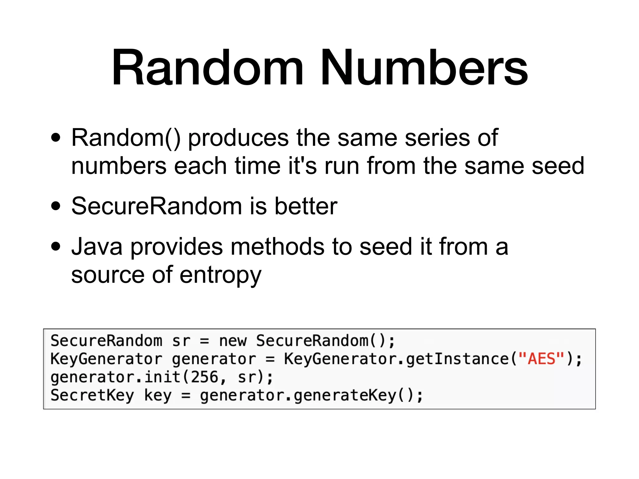 Random Numbers
• Random() produces the same series of
numbers each time it's run from the same seed
• SecureRandom is better
• Java provides methods to seed it from a
source of entropy
 