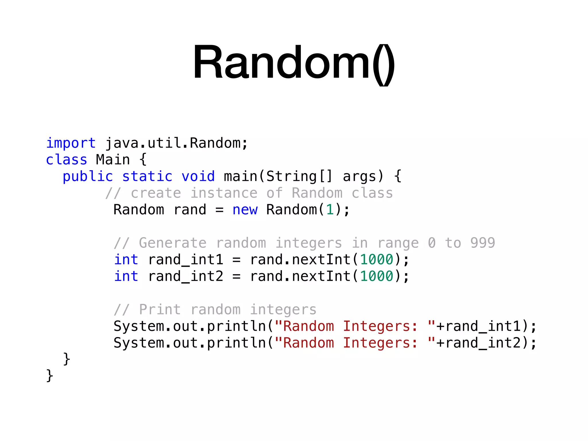 Random()
import java.util.Random;
class Main {
public static void main(String[] args) {
// create instance of Random class
Random rand = new Random(1);
// Generate random integers in range 0 to 999
int rand_int1 = rand.nextInt(1000);
int rand_int2 = rand.nextInt(1000);
// Print random integers
System.out.println("Random Integers: "+rand_int1);
System.out.println("Random Integers: "+rand_int2);
}
}
 