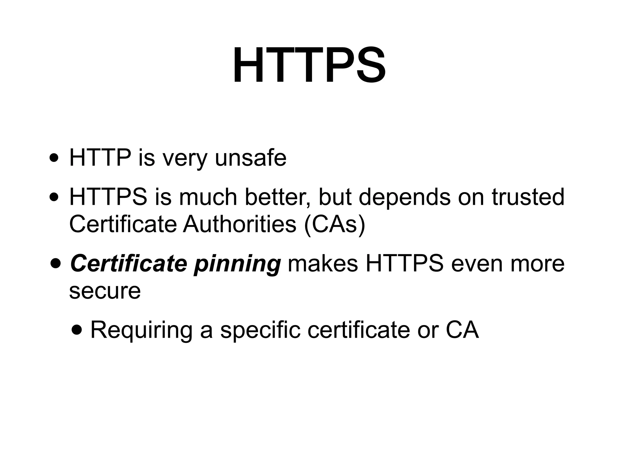 HTTPS
• HTTP is very unsafe
• HTTPS is much better, but depends on trusted
Certificate Authorities (CAs)
• Certificate pinning makes HTTPS even more
secure
• Requiring a specific certificate or CA
 