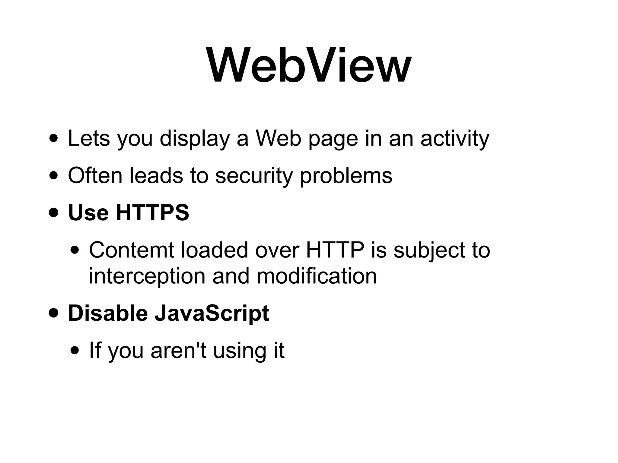 WebView
• Lets you display a Web page in an activity
• Often leads to security problems
• Use HTTPS
• Contemt loaded over HTTP is subject to
interception and modification
• Disable JavaScript
• If you aren't using it
 