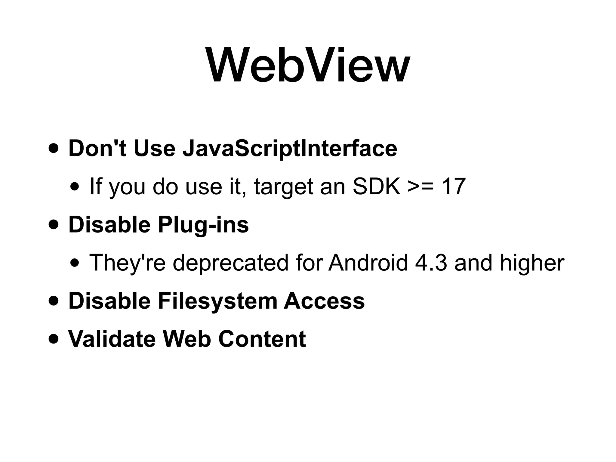 WebView
• Don't Use JavaScriptInterface
• If you do use it, target an SDK >= 17
• Disable Plug-ins
• They're deprecated for Android 4.3 and higher
• Disable Filesystem Access
• Validate Web Content
 