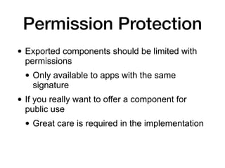 Permission Protection
• Exported components should be limited with
permissions
• Only available to apps with the same
signature
• If you really want to offer a component for
public use
• Great care is required in the implementation
 