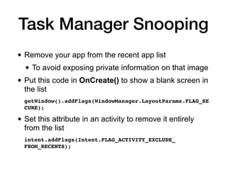 Task Manager Snooping
• Remove your app from the recent app list
• To avoid exposing private information on that image
• Put this code in OnCreate() to show a blank screen in
the list
getWindow().addFlags(WindowManager.LayoutParams.FLAG_SE
CURE)
;

• Set this attribute in an activity to remove it entirely
from the list
intent.addFlags(Intent.FLAG_ACTIVITY_EXCLUDE_
FROM_RECENTS);
 