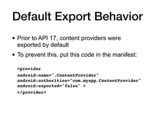 Default Export Behavior
• Prior to API 17, content providers were
exported by default
• To prevent this, put this code in the manifest:
<provider
 

android:name=".ContentProvider"
android:authorities="com.myapp.ContentProvider"
android:exported="false" >
 

</provider>
 