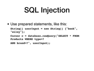 SQL Injection
• Use prepared statements, like this:
String[] userInput = new String[] {"book",
"wiley"};
 

Cursor c = database.rawQuery("SELECT * FROM
Products WHERE type=?
 

AND brand=?", userInput);
 