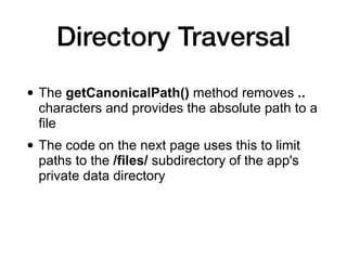 Directory Traversal
• The getCanonicalPath() method removes ..
characters and provides the absolute path to a
file
• The code on the next page uses this to limit
paths to the /files/ subdirectory of the app's
private data directory
 