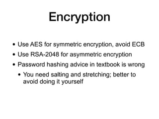 Encryption
• Use AES for symmetric encryption, avoid ECB
• Use RSA-2048 for asymmetric encryption
• Password hashing advice in textbook is wrong
• You need salting and stretching; better to
avoid doing it yourself
 
