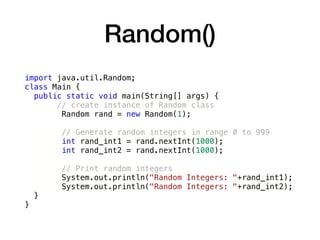 Random()
import java.util.Random;
class Main {
public static void main(String[] args) {
// create instance of Random class
Random rand = new Random(1);
// Generate random integers in range 0 to 999
int rand_int1 = rand.nextInt(1000);
int rand_int2 = rand.nextInt(1000);
// Print random integers
System.out.println("Random Integers: "+rand_int1);
System.out.println("Random Integers: "+rand_int2);
}
}
 