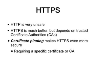 HTTPS
• HTTP is very unsafe
• HTTPS is much better, but depends on trusted
Certificate Authorities (CAs)
• Certificate pinning makes HTTPS even more
secure
• Requiring a specific certificate or CA
 