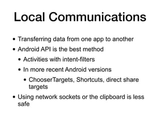 Local Communications
• Transferring data from one app to another
• Android API is the best method
• Activities with intent-filters
• In more recent Android versions
• ChooserTargets, Shortcuts, direct share
targets
• Using network sockets or the clipboard is less
safe
 