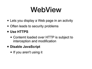 WebView
• Lets you display a Web page in an activity
• Often leads to security problems
• Use HTTPS
• Contemt loaded over HTTP is subject to
interception and modification
• Disable JavaScript
• If you aren't using it
 