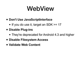 WebView
• Don't Use JavaScriptInterface
• If you do use it, target an SDK >= 17
• Disable Plug-ins
• They're deprecated for Android 4.3 and higher
• Disable Filesystem Access
• Validate Web Content
 