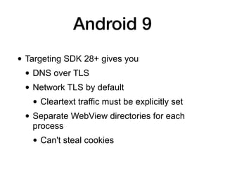 Android 9
• Targeting SDK 28+ gives you
• DNS over TLS
• Network TLS by default
• Cleartext traffic must be explicitly set
• Separate WebView directories for each
process
• Can't steal cookies
 
