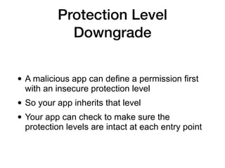 Protection Level
Downgrade
• A malicious app can define a permission first
with an insecure protection level
• So your app inherits that level
• Your app can check to make sure the
protection levels are intact at each entry point
 