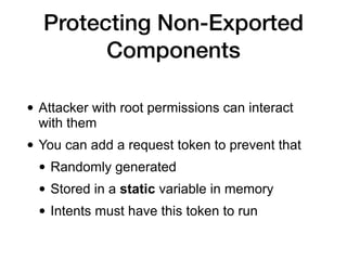 Protecting Non-Exported
Components
• Attacker with root permissions can interact
with them
• You can add a request token to prevent that
• Randomly generated
• Stored in a static variable in memory
• Intents must have this token to run
 