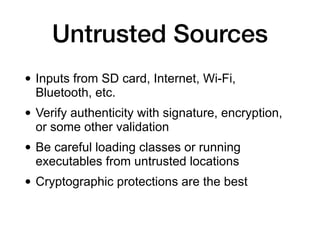Untrusted Sources
• Inputs from SD card, Internet, Wi-Fi,
Bluetooth, etc.
• Verify authenticity with signature, encryption,
or some other validation
• Be careful loading classes or running
executables from untrusted locations
• Cryptographic protections are the best
 