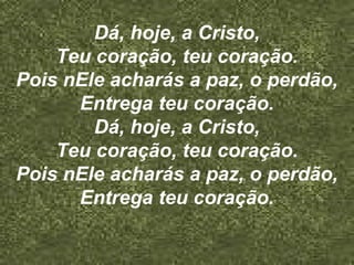 Dá, hoje, a Cristo,
Teu coração, teu coração.
Pois nEle acharás a paz, o perdão,
Entrega teu coração.
Dá, hoje, a Cristo,
Teu coração, teu coração.
Pois nEle acharás a paz, o perdão,
Entrega teu coração.
 