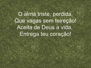 O alma triste, perdida,
Que vagas sem teireção!
Aceita de Deus a vida,
Entrega teu coração!
 