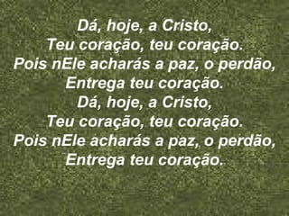 Dá, hoje, a Cristo,
Teu coração, teu coração.
Pois nEle acharás a paz, o perdão,
Entrega teu coração.
Dá, hoje, a Cristo,
Teu coração, teu coração.
Pois nEle acharás a paz, o perdão,
Entrega teu coração.
 