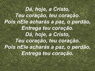Dá, hoje, a Cristo,
Teu coração, teu coração.
Pois nEle acharás a paz, o perdão,
Entrega teu coração.
Dá, hoje, a Cristo,
Teu coração, teu coração.
Pois nEle acharás a paz, o perdão,
Entrega teu coração.
 
