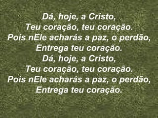 Dá, hoje, a Cristo,
Teu coração, teu coração.
Pois nEle acharás a paz, o perdão,
Entrega teu coração.
Dá, hoje, a Cristo,
Teu coração, teu coração.
Pois nEle acharás a paz, o perdão,
Entrega teu coração.
 