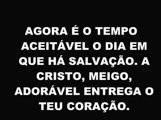 AGORA É O TEMPO
ACEITÁVEL O DIA EM
QUE HÁ SALVAÇÃO. A
CRISTO, MEIGO,
ADORÁVEL ENTREGA O
TEU CORAÇÃO.
 
