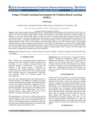 © 2019, IJCSE All Rights Reserved 769
International Journal of Computer Sciences and Engineering Open Access
Research Paper Vol.-7, Issue-3, March 2019 E-ISSN: 2347-2693
Using a Virtual Learning Environment for Problem Based Learning
(P.B.L)
Safad Ismail
Computer Science and Engineering, Rajiv Gandhi Institute of Technology, K.T.U, Kottayam , India
DOI: https://doi.org/10.26438/ijcse/v7i3.769773 | Available online at: www.ijcseonline.org
Accepted: 25/Mar/2019, Published: 31/Mar/2019
Abstract –PBL Problem-Based Learning (PBL) may be a method during which advanced real-world issues square measure is
used as the vehicle to market student learning of ideas and principles as critical direct presentation of facts and ideas. In
addition to the course content, PBL helps to market the event of essential thinking skills, problem-solving skills, and
communication skills. It also can offer opportunities for operating in teams, finding and evaluating analysis materials, and life-
long learning. PBL is powerfully fundamented in well outlined principles. On the opposite hand, several academics and
students implement PBL, while not the mandatory theoretical and sensible base for the academic changes and acceptable
technology resource support, creating it less economical. In short: PBL is all concerning you, your tutors are very approachable
and you learn along in an exceedingly dynamic manner, serving to kind you into associate degree assertive skilled. This paper
gift concerning PBL Guide that promote technological support to associate degree array of actions into the principles and
characteristics originated from learning theories concerning PBL.
Keywords: Problem-Based Learning ; Virtual Learning Environment ; Moodle ; Ubiquitous learning Environment ;PBL Guide
; E- Learning.
I. INTRODUCTION
PBL is defined as an instructional method of teaching and
learning, which is able to develop the ability to apply diverse
knowledge to solve problems, through teamwork and
individual attitudes as self-initiative, critical vision and
reflection of the learning process, conforming its
principles.[1]. PBL teaching approach is based on the
student assuming an active role on the teaching-learning
process through observation, experimentation, comparison
and teamwork within real learning contexts and
environments.[2].
One of the main challenges found on the implementation of
the PBL approach is the diﬃculty on building and sharing
collective knowledge from teamwork, allowing the professor
to assist each associate individually ,continues saying it is
common knowledge that tutors face diﬃculties in fairly
assessing individuals within groups as some students choose
not to contribute. These disagreements may lead to
unwanted tensions within groups and may force some
students to disengage and take the free-rider route.
PBLs principal goal is to meet the students where they are
and putting them to work to solve real-world problems and
marks a signiﬁcant shift from old educational models. It
provides an encouraging learning environment for teamwork
involving, tutors, professors and students, developing a great
capability for analysis and problem solving.
Organization. The rest of the paper is organized as follows:
Section 1 includes the Introduction, Section 2 provides
background information on PBL. Section 3 looks into the
objective and the problem definition of PBL. Section 4
provides a discussion of the related research works. Section
5 presents the proposed system, methodology and section 6
deals with technological resources and interfaces and
analysis of results in detail and concludes the research work
in Section 7.
II. BACKGROUND
Problem-Based Learning (PBL) is a curriculum development
and delivery system that recognizes the need to develop
problem solving skills as well as the necessity of helping
students to acquire necessary knowledge and skills. The first
application of PBL, and perhaps the most strict and pure
form of PBL, was in medical schools which rigorously test
the knowledge base of graduates. Medical professionals
need to keep up with new information in their field, and the
skill of life-long learning is particularly important for them.
Hence, PBL was thought to be well suited for this area.
Many medical and professional schools, as well as
undergraduate and graduate programs use PBL in some
form, at varying capacities internationally [3]. There are
several organizations that provide support for teachers and
students of PBL and others that research PBL and related
topics.
III. OBJECTIVE
 
