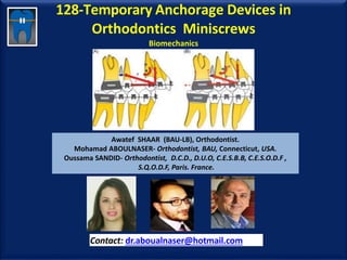 128-Temporary Anchorage Devices in
Orthodontics Miniscrews
Biomechanics
Awatef SHAAR (BAU-LB), Orthodontist.
Mohamad ABOULNASER- Orthodontist, BAU, Connecticut, USA.
Oussama SANDID- Orthodontist, D.C.D., D.U.O, C.E.S.B.B, C.E.S.O.D.F ,
S.Q.O.D.F, Paris. France.
Contact: dr.aboualnaser@hotmail.com
www.orthofree.com
 