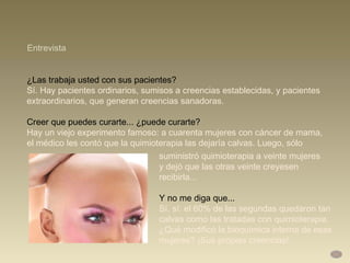 ¿Las trabaja usted con sus pacientes?  Sí. Hay pacientes ordinarios, sumisos a creencias establecidas, y pacientes extraordinarios, que generan creencias sanadoras.  Creer que puedes curarte... ¿puede curarte?  Hay un viejo experimento famoso: a cuarenta mujeres con cáncer de mama,  el médico les contó que la quimioterapia las dejaría calvas. Luego, sólo Entrevista suministró quimioterapia a veinte mujeres  y dejó que las otras veinte creyesen recibirla... Y no me diga que...  Sí, sí: el 60% de las segundas quedaron tan calvas como las tratadas con quimioterapia. ¿Qué modificó la bioquímica interna de esas mujeres? ¡Sus propias creencias! 