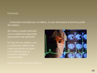 … Creencias inducidas por el médico, lo que demuestra el enorme poder  del médico.  ¡El médico puede estimular  con su actitud la capacidad  autocurativa del paciente!  Un hijo mío es médico: a él  y a todos los médicos les  ruego que jamás le digan  a un paciente que su  condición biológica  es irreversible.  Ese es el único pecado médico… Entrevista 