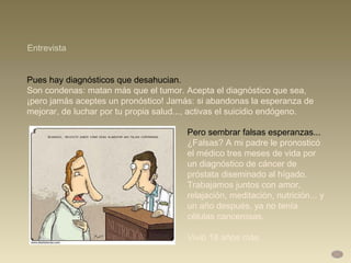 Pues hay diagnósticos que desahucian. Son condenas: matan más que el tumor. Acepta el diagnóstico que sea, ¡pero jamás aceptes un pronóstico! Jamás: si abandonas la esperanza de mejorar, de luchar por tu propia salud..., activas el suicidio endógeno.  Entrevista Pero sembrar falsas esperanzas...  ¿Falsas? A mi padre le pronosticó el médico tres meses de vida por un diagnóstico de cáncer de próstata diseminado al hígado. Trabajamos juntos con amor, relajación, meditación, nutrición... y un año después, ya no tenía células cancerosas.  Vivió 18 años más. 
