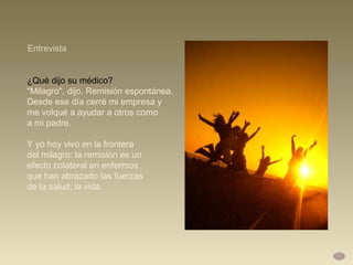 ¿Qué dijo su médico?  "Milagro", dijo. Remisión espontánea.  Desde ese día cerré mi empresa y  me volqué a ayudar a otros como  a mi padre.  Y yo hoy vivo en la frontera  del milagro: la remisión es un  efecto colateral en enfermos  que han abrazado las fuerzas  de la salud, la vida. Entrevista 