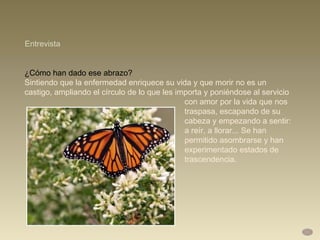 ¿Cómo han dado ese abrazo?  Sintiendo que la enfermedad enriquece su vida y que morir no es un castigo, ampliando el círculo de lo que les importa y poniéndose al servicio  con amor por la vida que nos  traspasa, escapando de su  cabeza y empezando a sentir:  a reír, a llorar... Se han  permitido asombrarse y han  experimentado estados de  trascendencia. Entrevista 